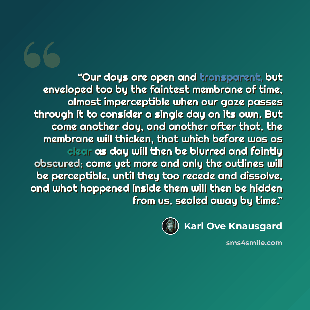 “Our days are open and transparent, but enveloped too by the faintest membrane of time, almost imperceptible when our gaze passes through it to consider a single day on its own. But come another day, and another after that, the membrane will thicken, that which before was as clear as day will then…” quote by Karl Ove Knausgård