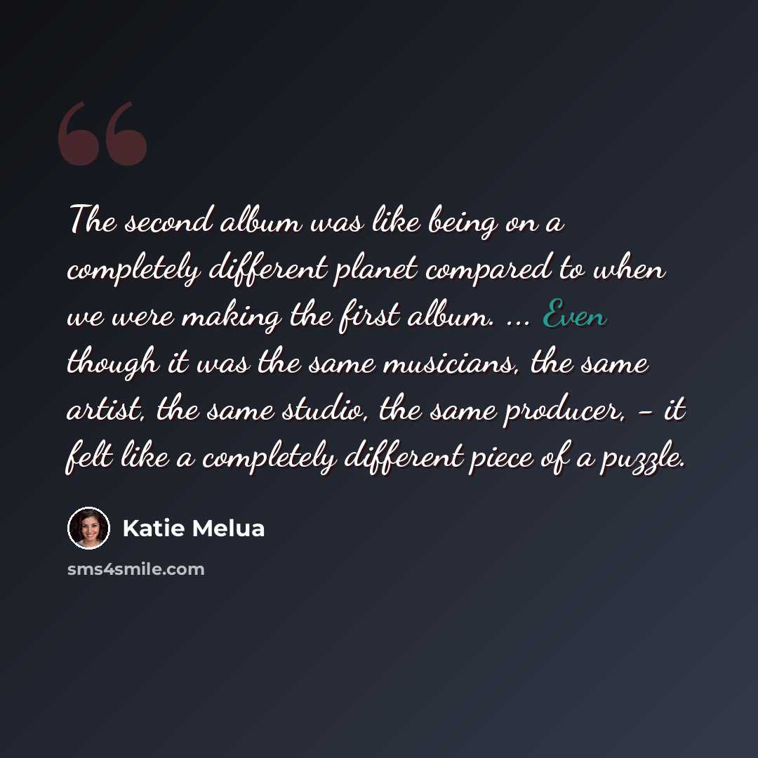 “The second album was like being on a completely different planet compared to when we were making the first album. ... Even though it was the same musicians, the same artist, the same studio, the same producer, - it felt like a completely different piece of a puzzle.” quote by Katie Melua