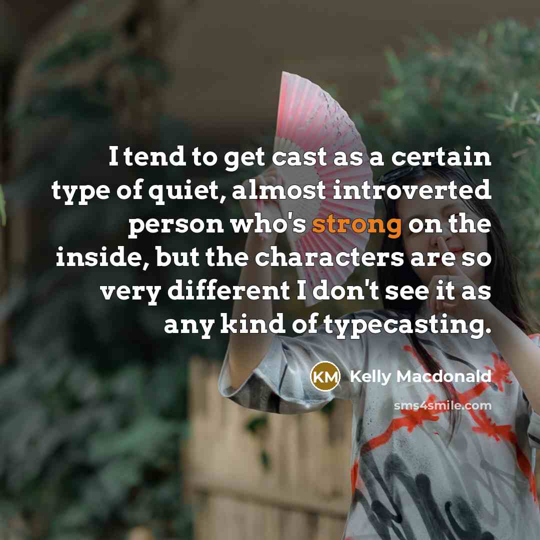“I tend to get cast as a certain type of quiet, almost introverted person who's strong on the inside, but the characters are so very different I don't see it as any kind of typecasting.” quote by Kelly Macdonald