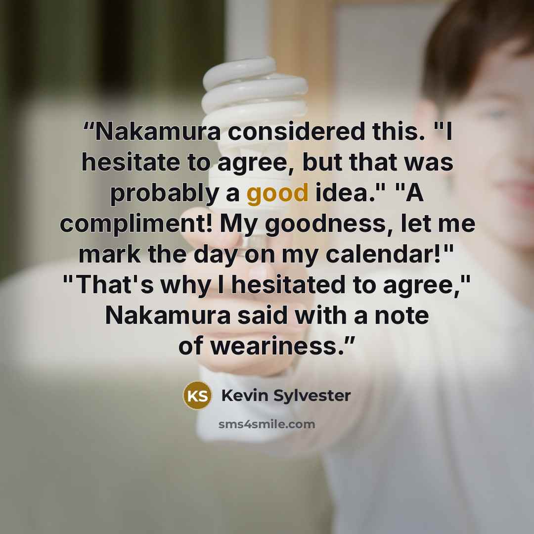 “Nakamura considered this. "I hesitate to agree, but that was probably a good idea." "A compliment! My goodness, let me mark the day on my calendar!" "That's why I hesitated to agree," Nakamura said with a note of weariness.” quote by Kevin Sylvester