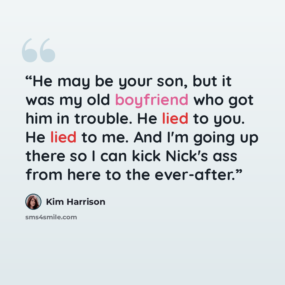 “He may be your son, but it was my old boyfriend who got him in trouble. He lied to you. He lied to me. And I'm going up there so I can kick Nick's ass from here to the ever-after.” quote by Kim Harrison