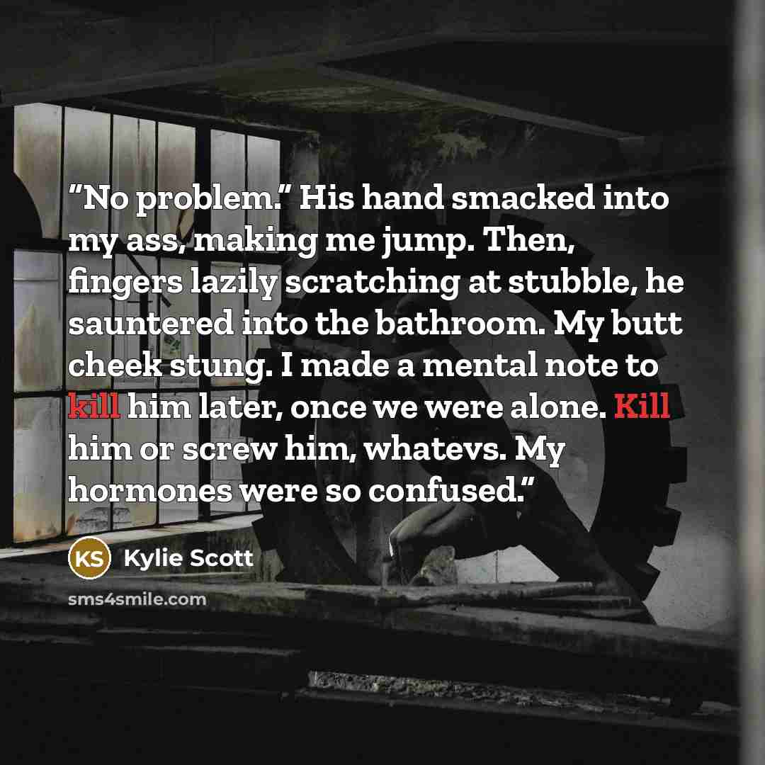 “No problem.” His hand smacked into my ass, making me jump. Then, fingers lazily scratching at stubble, he sauntered into the bathroom. My butt cheek stung. I made a mental note to kill him later, once we were alone. Kill him or screw him, whatevs. My hormones were so confused.” quote by Kylie Scott