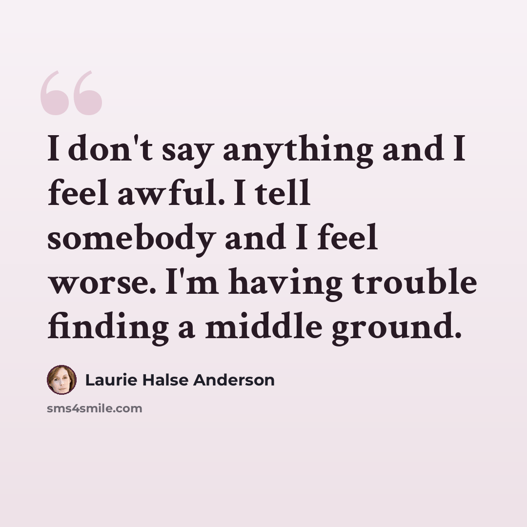 “I don't say anything and I feel awful. I tell somebody and I feel worse. I'm having trouble finding a middle ground.” quote by Laurie Halse Anderson