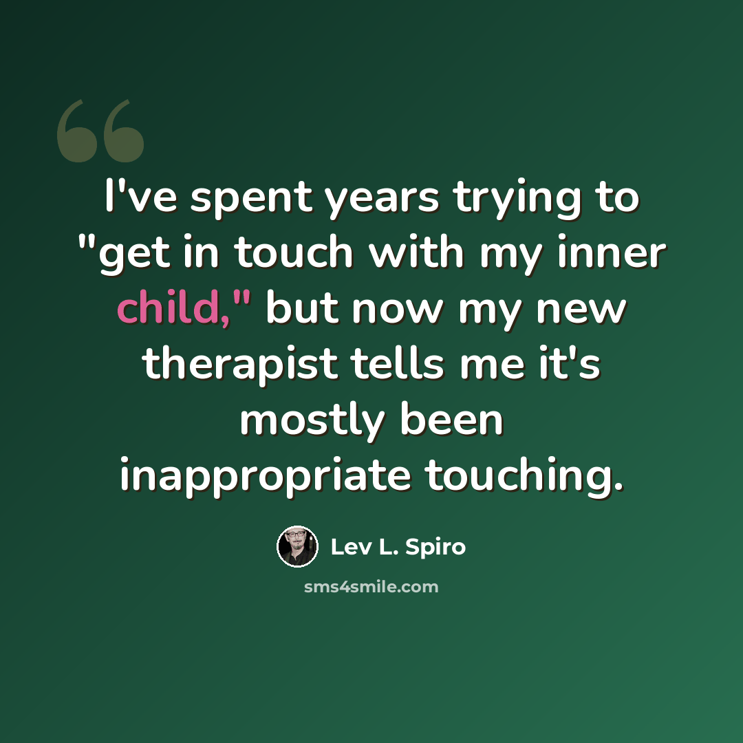 “I've spent years trying to "get in touch with my inner child," but now my new therapist tells me it's mostly been inappropriate touching.” quote by Lev L. Spiro