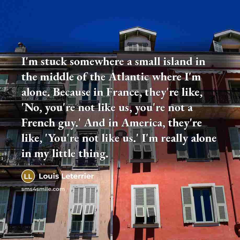 “I'm stuck somewhere a small island in the middle of the Atlantic where I'm alone. Because in France, they're like, 'No, you're not like us, you're not a French guy.' And in America, they're like, 'You're not like us.' I'm really alone in my little thing.” quote by Louis Leterrier