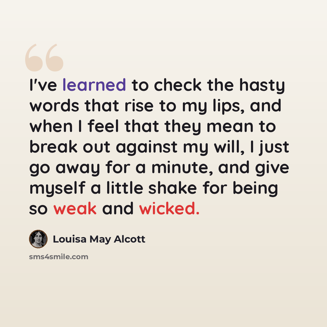 “I've learned to check the hasty words that rise to my lips, and when I feel that they mean to break out against my will, I just go away for a minute, and give myself a little shake for being so weak and wicked.” quote by Louisa May Alcott
