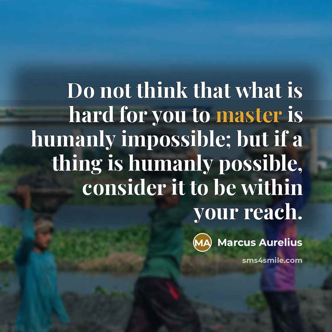 “Do not think that what is hard for you to master is humanly impossible; but if a thing is humanly possible, consider it to be within your reach.” quote by Marcus Aurelius