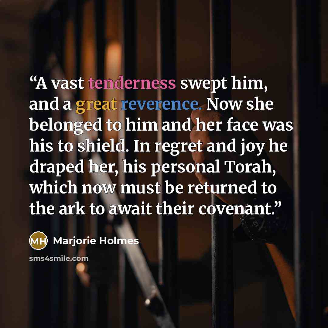 “A vast tenderness swept him, and a great reverence. Now she belonged to him and her face was his to shield. In regret and joy he draped her, his personal Torah, which now must be returned to the ark to await their covenant.” quote by Marjorie Holmes