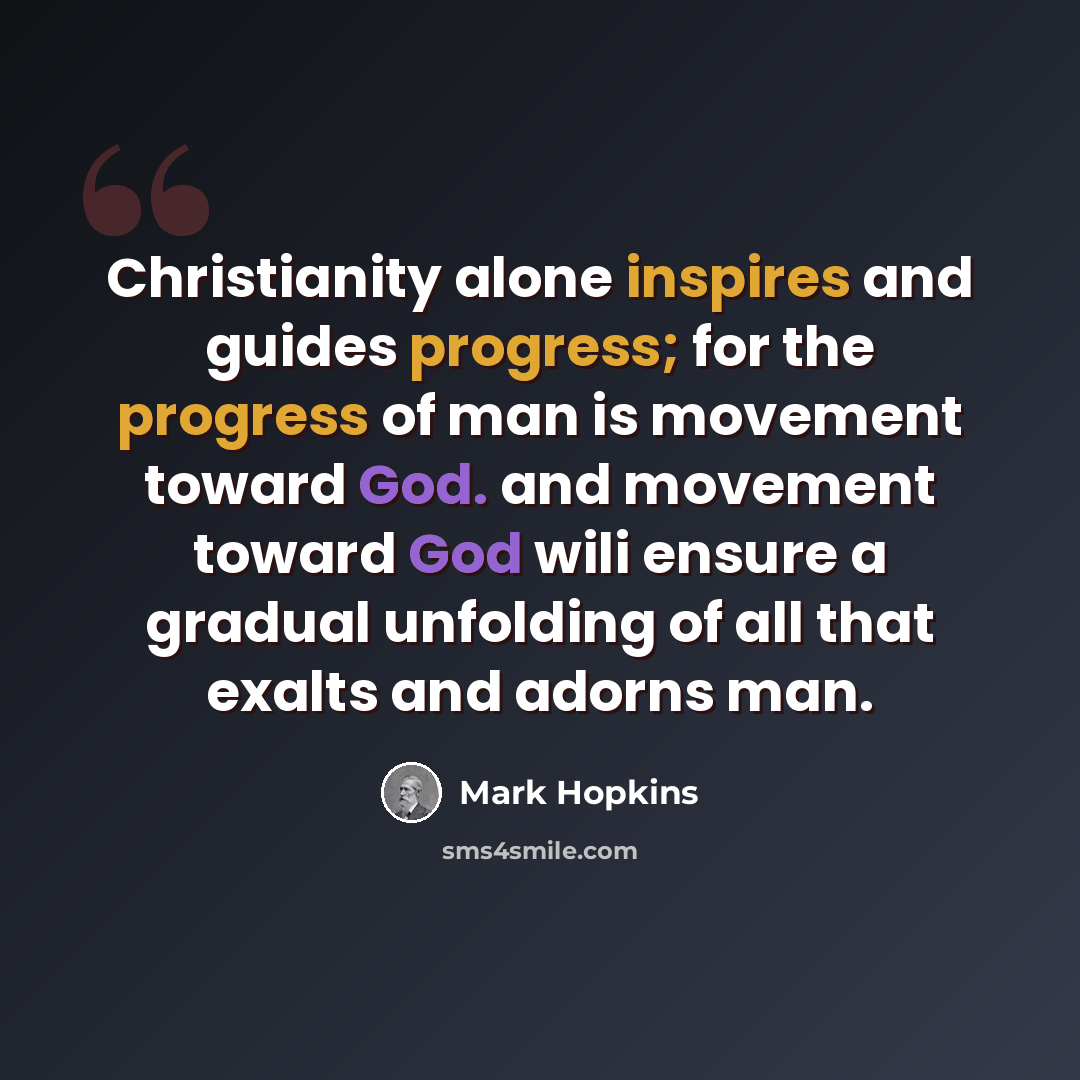 “Christianity alone inspires and guides progress; for the progress of man is movement toward God. and movement toward God wili ensure a gradual unfolding of all that exalts and adorns man.” quote by Mark Hopkins