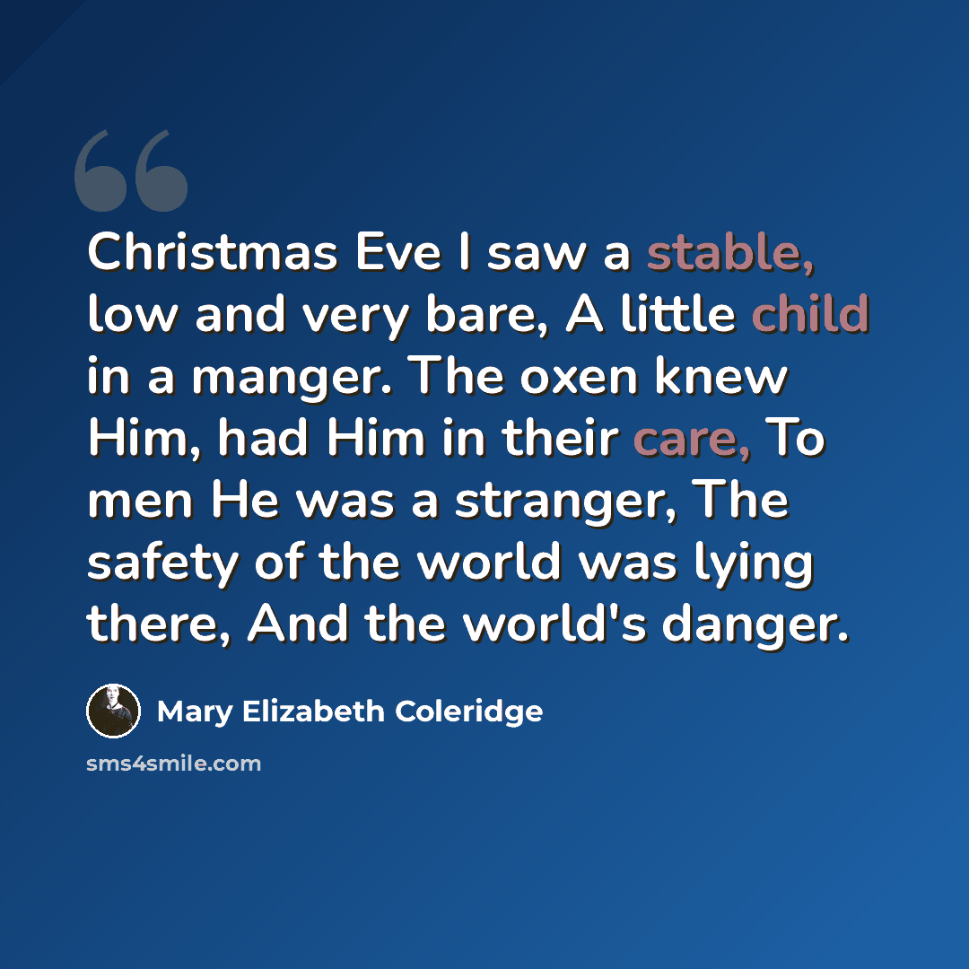 “Christmas Eve I saw a stable, low and very bare, A little child in a manger. The oxen knew Him, had Him in their care, To men He was a stranger, The safety of the world was lying there, And the world's danger.” quote by Mary Elizabeth Coleridge