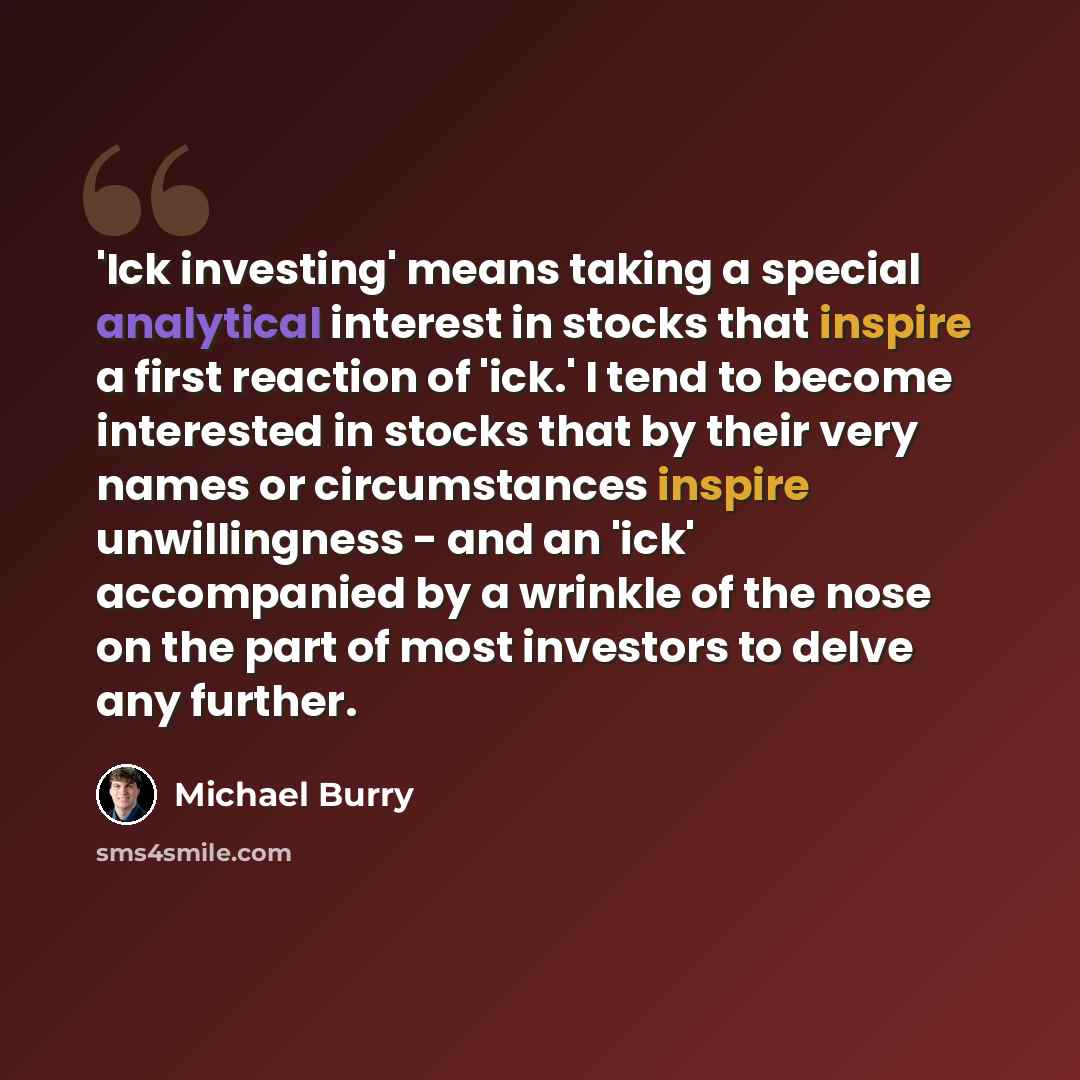 “'Ick investing' means taking a special analytical interest in stocks that inspire a first reaction of 'ick.' I tend to become interested in stocks that by their very names or circumstances inspire unwillingness - and an 'ick' accompanied by a wrinkle of the nose on the part of most investors to…” quote by Michael Burry