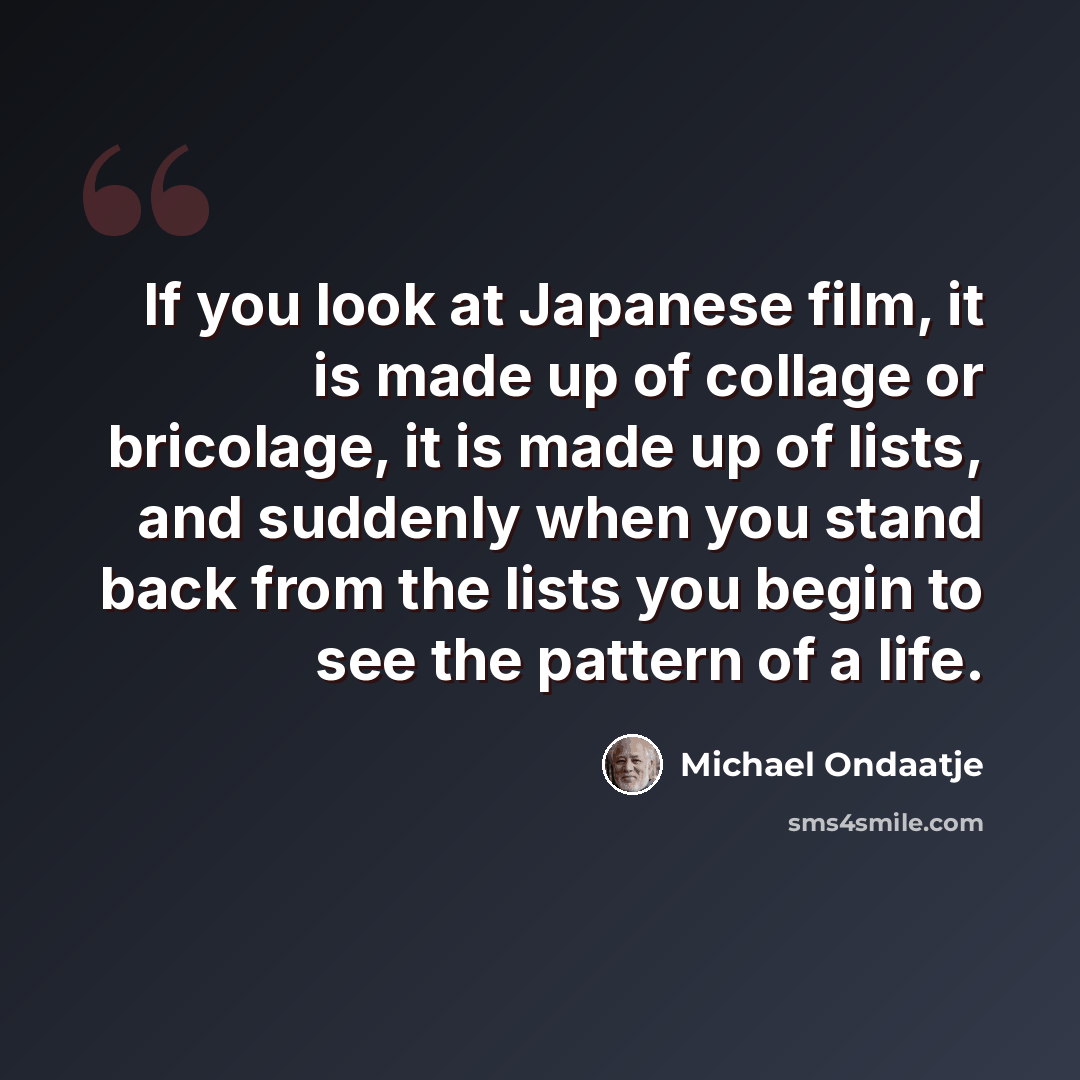 “If you look at Japanese film, it is made up of collage or bricolage, it is made up of lists, and suddenly when you stand back from the lists you begin to see the pattern of a life.” quote by Michael Ondaatje