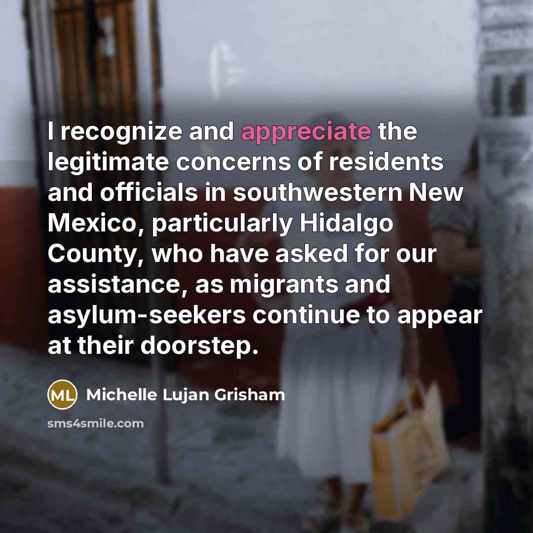 “I recognize and appreciate the legitimate concerns of residents and officials in southwestern New Mexico, particularly Hidalgo County, who have asked for our assistance, as migrants and asylum-seekers continue to appear at their doorstep.” quote by Michelle Lujan Grisham