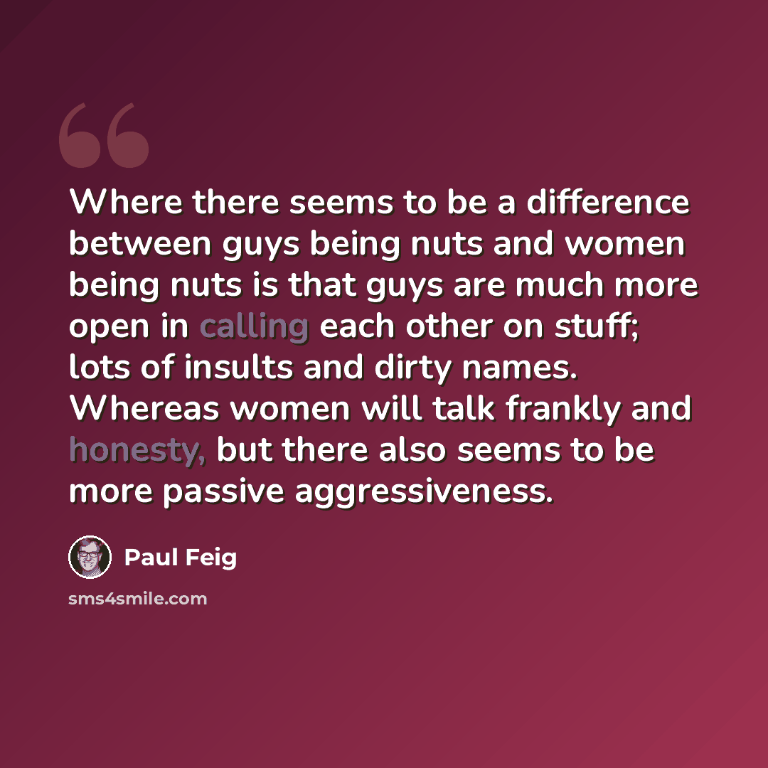 “Where there seems to be a difference between guys being nuts and women being nuts is that guys are much more open in calling each other on stuff; lots of insults and dirty names. Whereas women will talk frankly and honesty, but there also seems to be more passive aggressiveness.” quote by Paul Feig