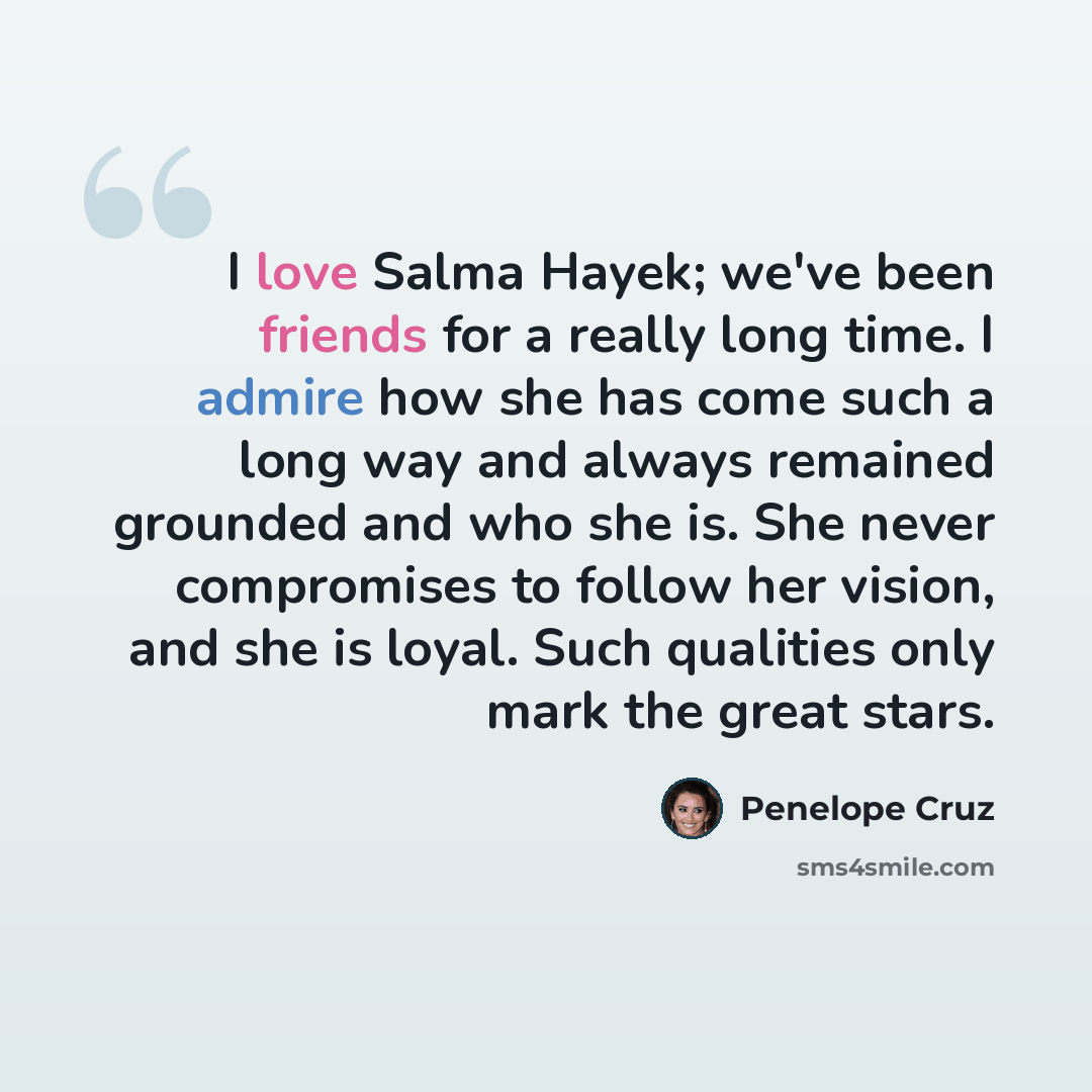 “I love Salma Hayek; we've been friends for a really long time. I admire how she has come such a long way and always remained grounded and who she is. She never compromises to follow her vision, and she is loyal. Such qualities only mark the great stars.” quote by Penelope Cruz
