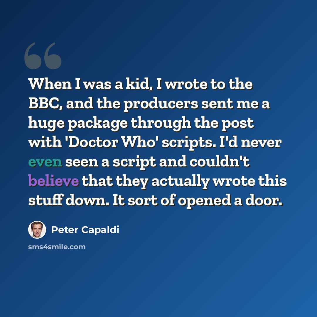 “When I was a kid, I wrote to the BBC, and the producers sent me a huge package through the post with 'Doctor Who' scripts. I'd never even seen a script and couldn't believe that they actually wrote this stuff down. It sort of opened a door.” quote by Peter Capaldi
