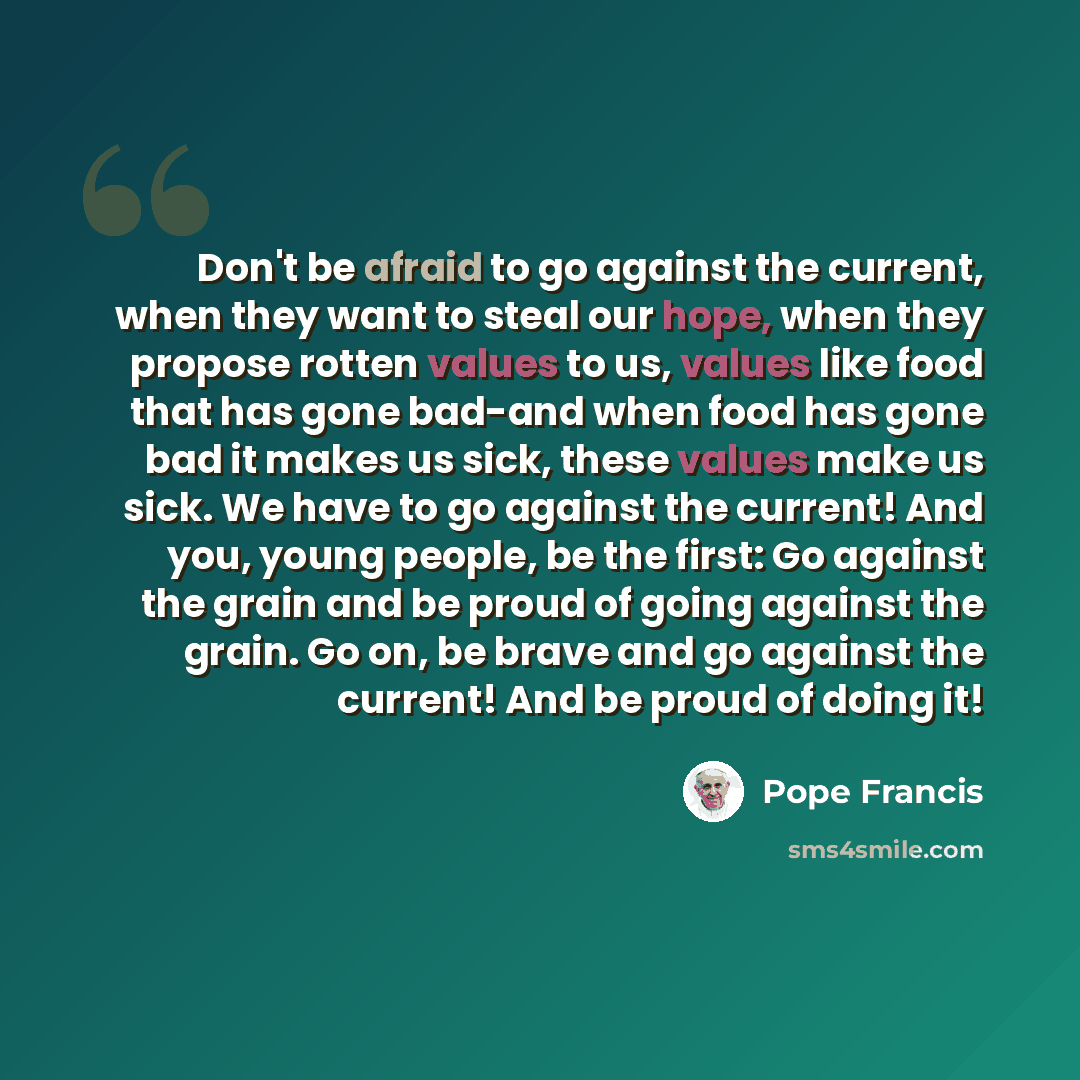“Don't be afraid to go against the current, when they want to steal our hope, when they propose rotten values to us, values like food that has gone bad-and when food has gone bad it makes us sick, these values make us sick. We have to go against the current! And you, young people, be the first: Go…” quote by Pope Francis