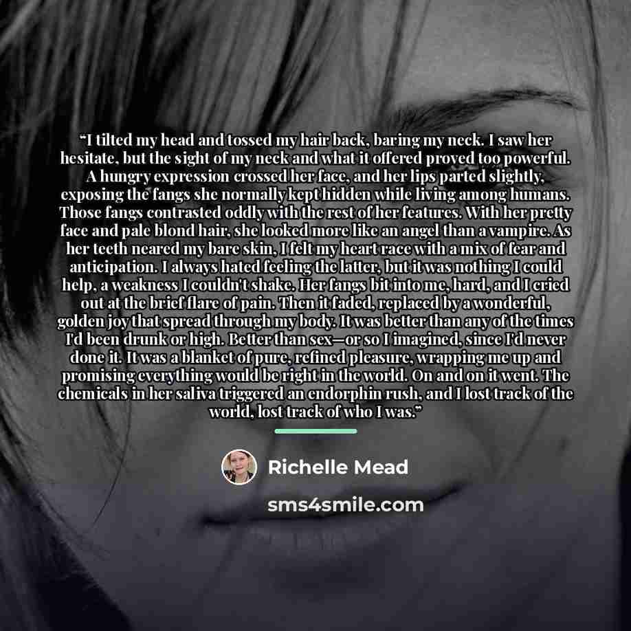 “I tilted my head and tossed my hair back, baring my neck. I saw her hesitate, but the sight of my neck and what it offered proved too powerful. A hungry expression crossed her face, and her lips parted slightly, exposing the fangs she normally kept hidden while living among humans. Those fangs…” quote by Richelle Mead