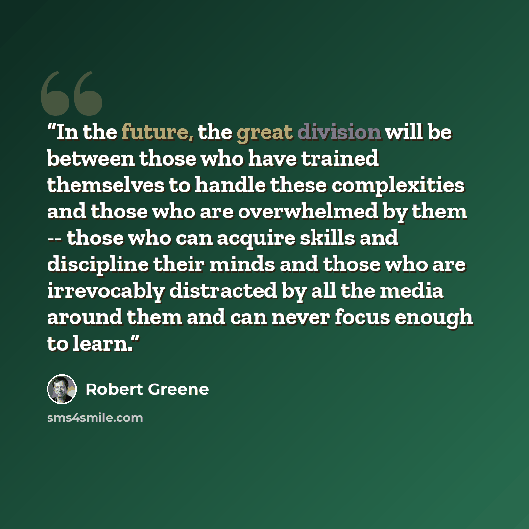 “In the future, the great division will be between those who have trained themselves to handle these complexities and those who are overwhelmed by them -- those who can acquire skills and discipline their minds and those who are irrevocably distracted by all the media around them and can never…” quote by Robert Greene