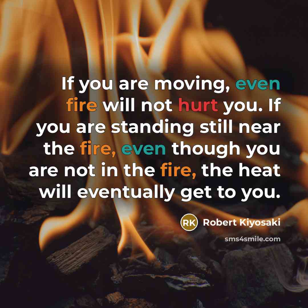 “If you are moving, even fire will not hurt you. If you are standing still near the fire, even though you are not in the fire, the heat will eventually get to you.” quote by Robert Kiyosaki