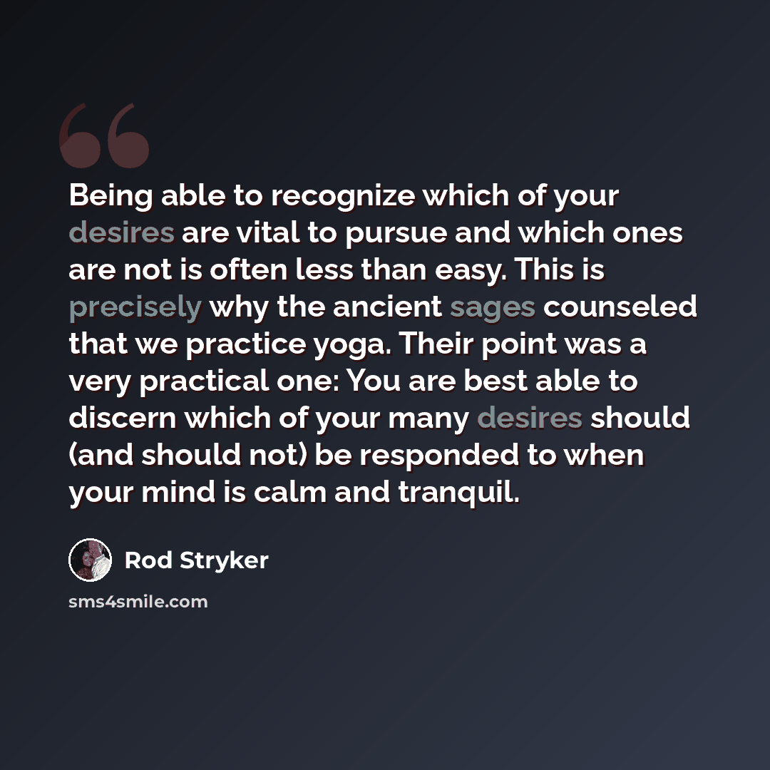 “Being able to recognize which of your desires are vital to pursue and which ones are not is often less than easy. This is precisely why the ancient sages counseled that we practice yoga. Their point was a very practical one: You are best able to discern which of your many desires should (and…” quote by Rod Stryker