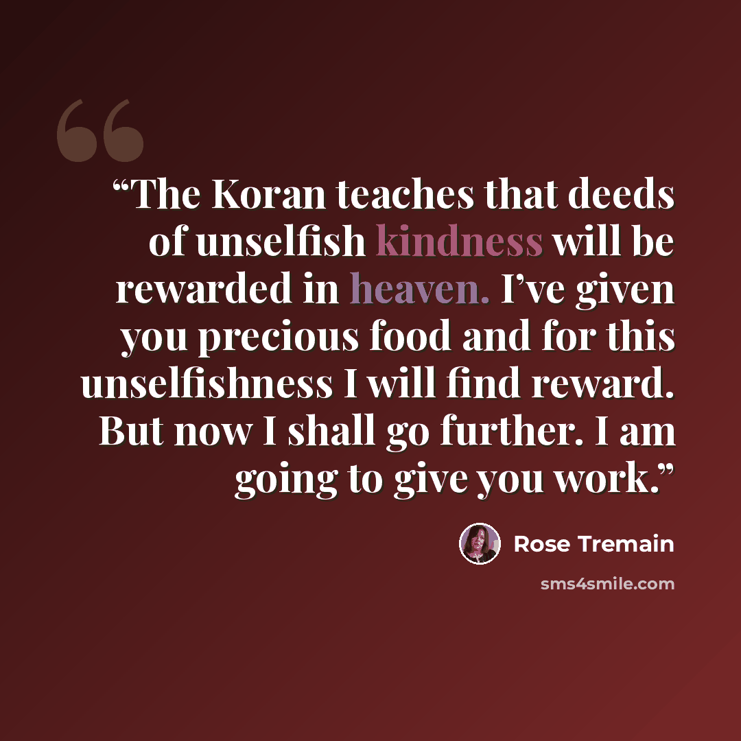 “The Koran teaches that deeds of unselfish kindness will be rewarded in heaven. I’ve given you precious food and for this unselfishness I will find reward. But now I shall go further. I am going to give you work.” quote by Rose Tremain