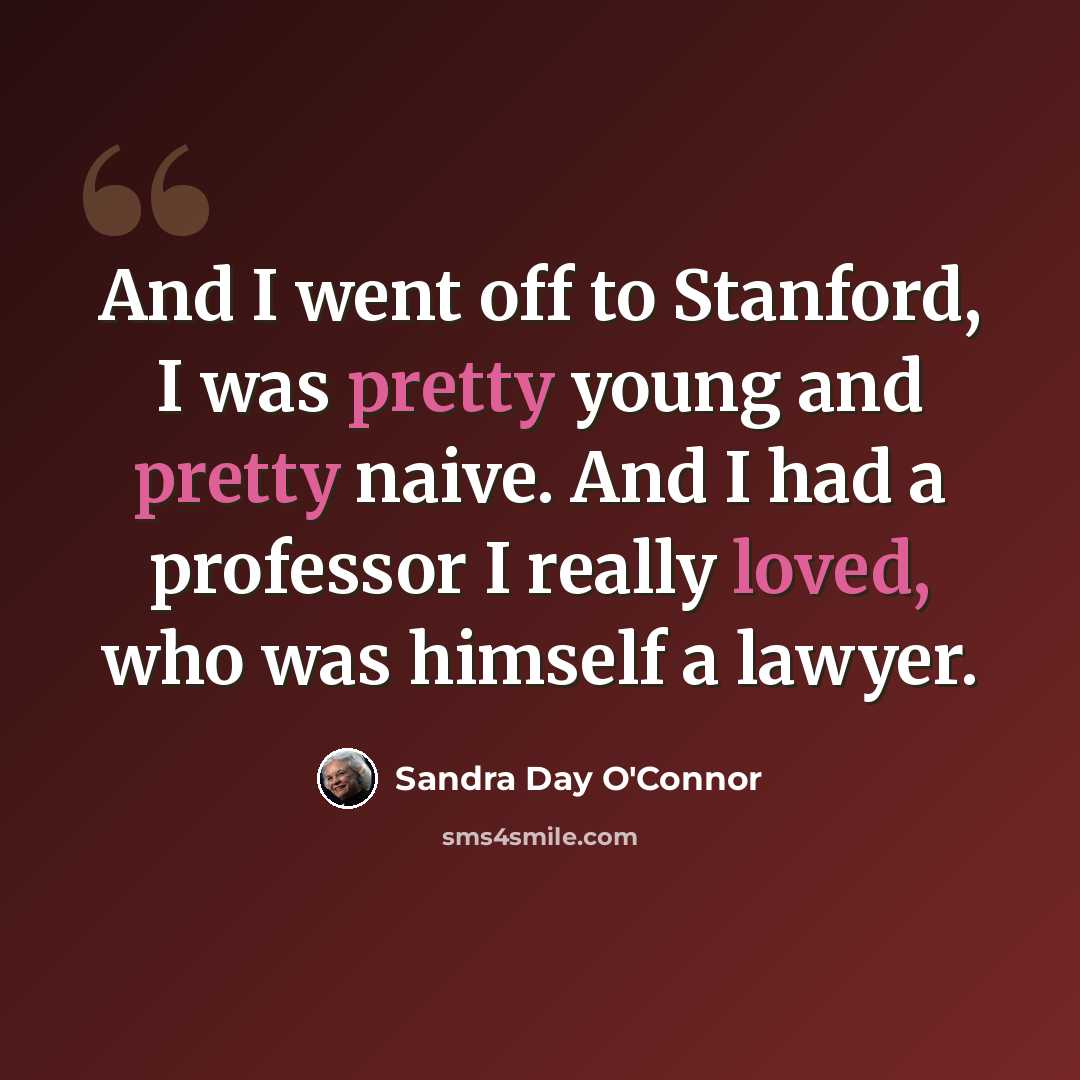 “And I went off to Stanford, I was pretty young and pretty naive. And I had a professor I really loved, who was himself a lawyer.” quote by Sandra Day O'Connor
