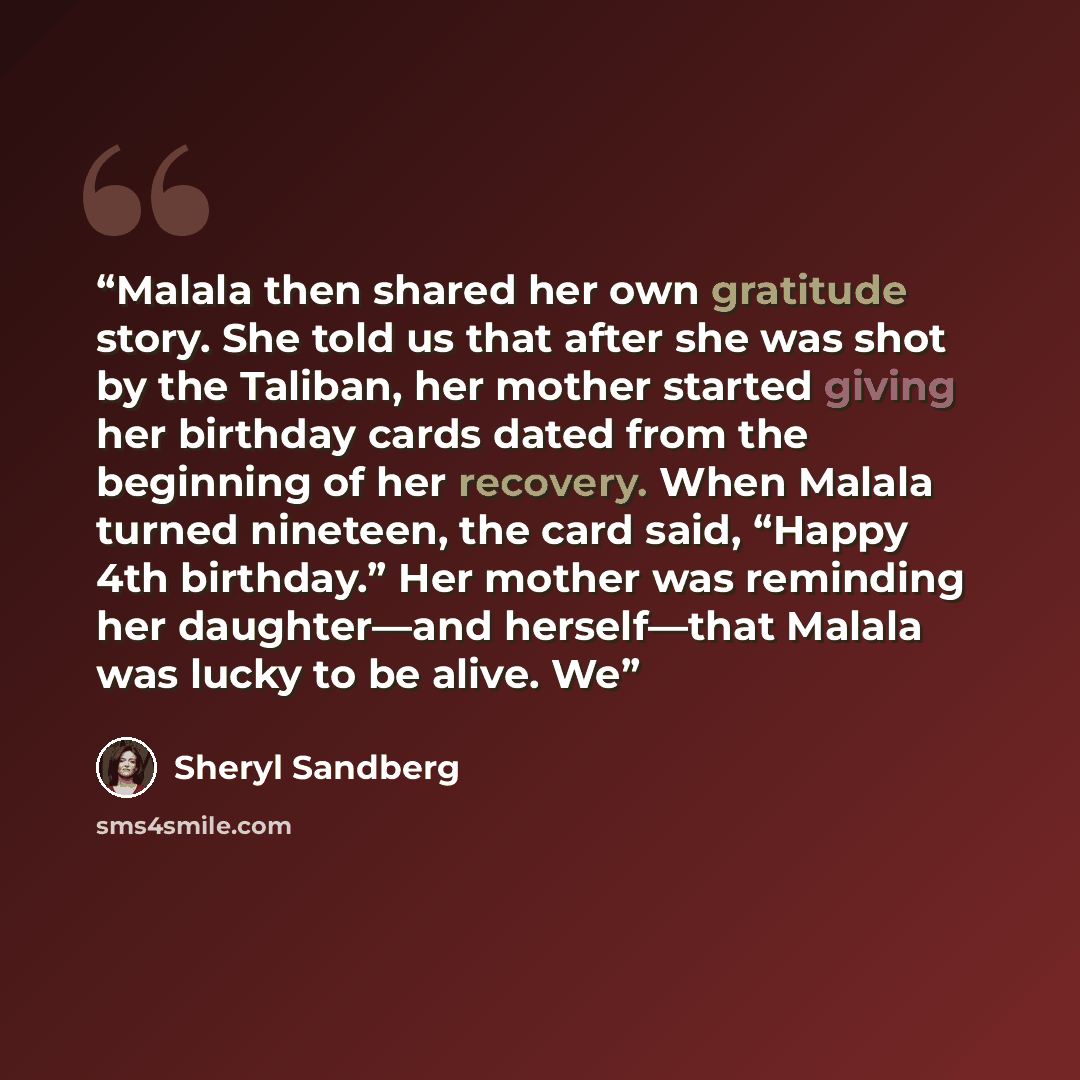 “Malala then shared her own gratitude story. She told us that after she was shot by the Taliban, her mother started giving her birthday cards dated from the beginning of her recovery. When Malala turned nineteen, the card said, “Happy 4th birthday.” Her mother was reminding her daughter—and…” quote by Sheryl Sandberg