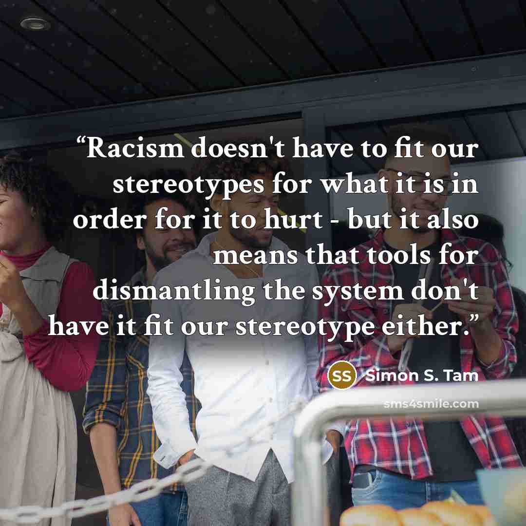 “Racism doesn't have to fit our stereotypes for what it is in order for it to hurt - but it also means that tools for dismantling the system don't have it fit our stereotype either.” quote by Simon S. Tam