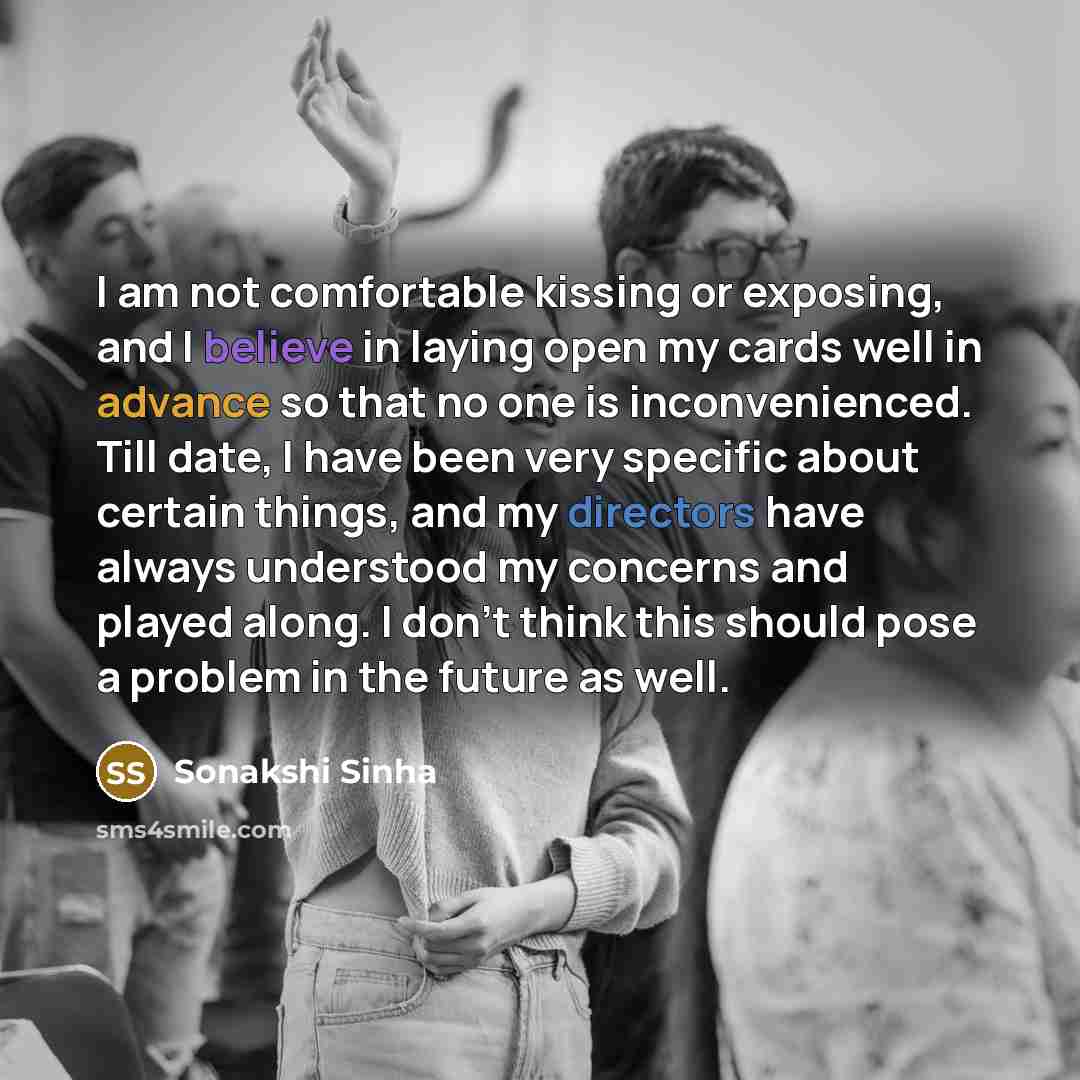 “I am not comfortable kissing or exposing, and I believe in laying open my cards well in advance so that no one is inconvenienced. Till date, I have been very specific about certain things, and my directors have always understood my concerns and played along. I don't think this should pose a…” quote by Sonakshi Sinha