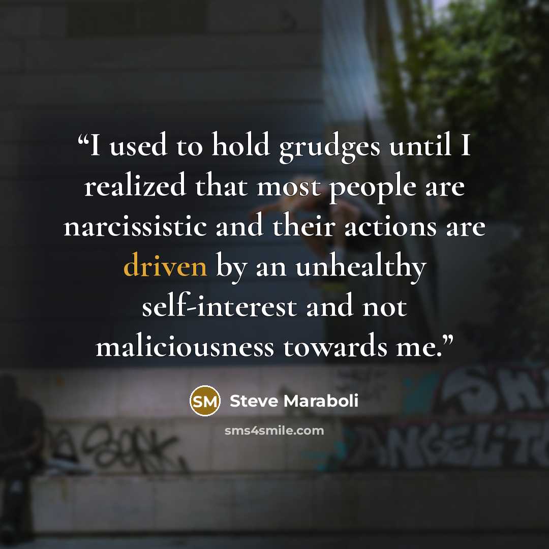 “I used to hold grudges until I realized that most people are narcissistic and their actions are driven by an unhealthy self-interest and not maliciousness towards me.” quote by Steve Maraboli