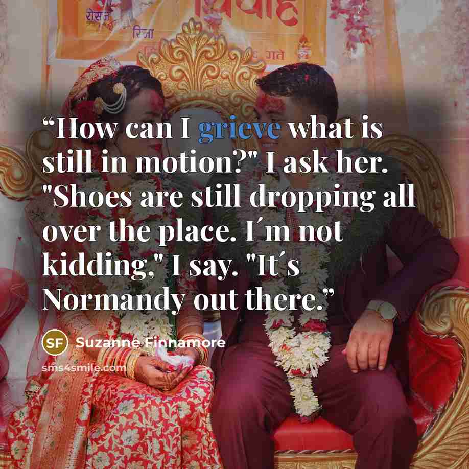 “How can I grieve what is still in motion?" I ask her. "Shoes are still dropping all over the place. I´m not kidding," I say. "It´s Normandy out there.” quote by Suzanne Finnamore