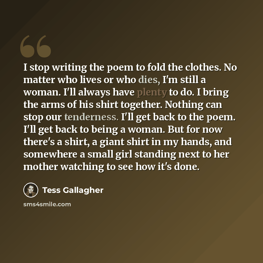 “I stop writing the poem to fold the clothes. No matter who lives or who dies, I'm still a woman. I'll always have plenty to do. I bring the arms of his shirt together. Nothing can stop our tenderness. I'll get back to the poem. I'll get back to being a woman. But for now there's a shirt, a giant…” quote by Tess Gallagher
