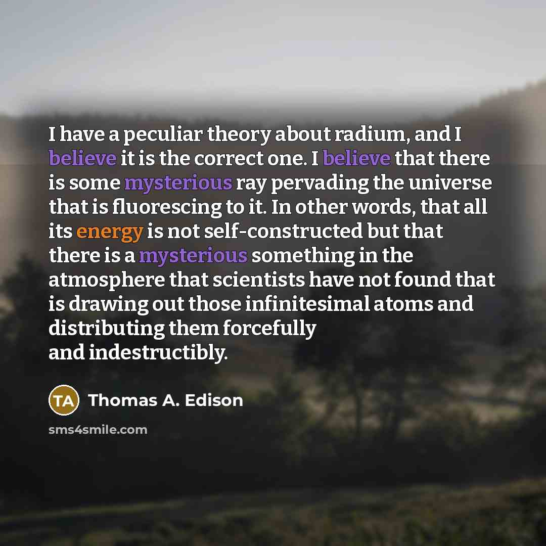 “I have a peculiar theory about radium, and I believe it is the correct one. I believe that there is some mysterious ray pervading the universe that is fluorescing to it. In other words, that all its energy is not self-constructed but that there is a mysterious something in the atmosphere that…” quote by Thomas A. Edison