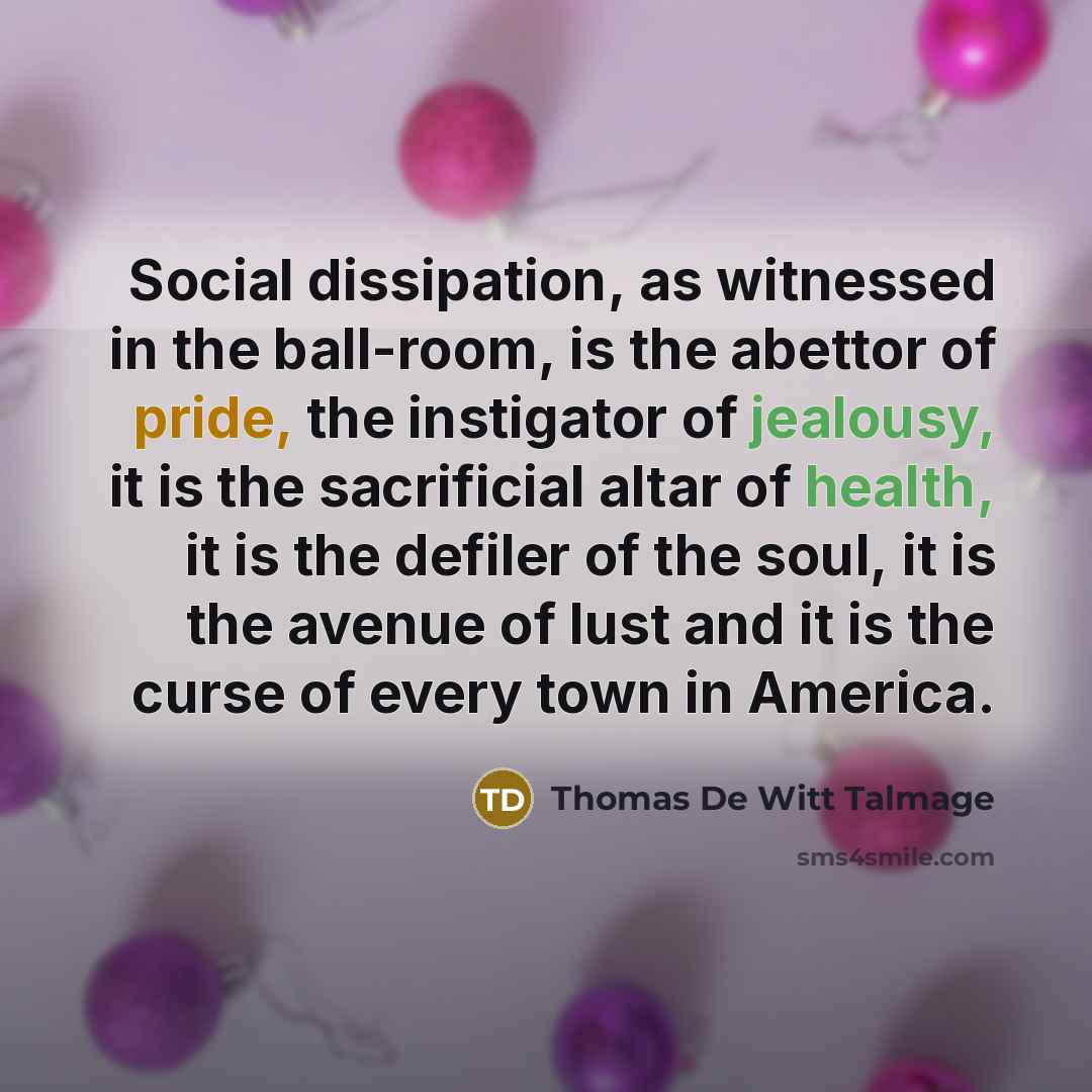 “Social dissipation, as witnessed in the ball-room, is the abettor of pride, the instigator of jealousy, it is the sacrificial altar of health, it is the defiler of the soul, it is the avenue of lust and it is the curse of every town in America.” quote by Thomas De Witt Talmage