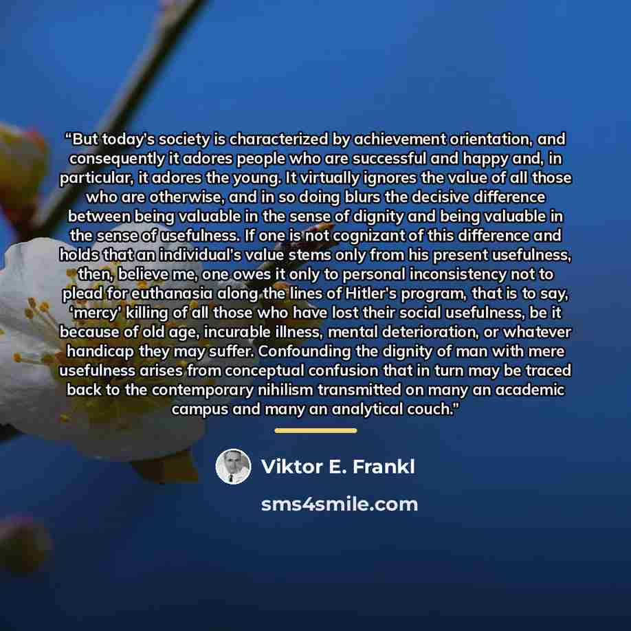 “But today’s society is characterized by achievement orientation, and consequently it adores people who are successful and happy and, in particular, it adores the young. It virtually ignores the value of all those who are otherwise, and in so doing blurs the decisive difference between being…” quote by Viktor E. Frankl