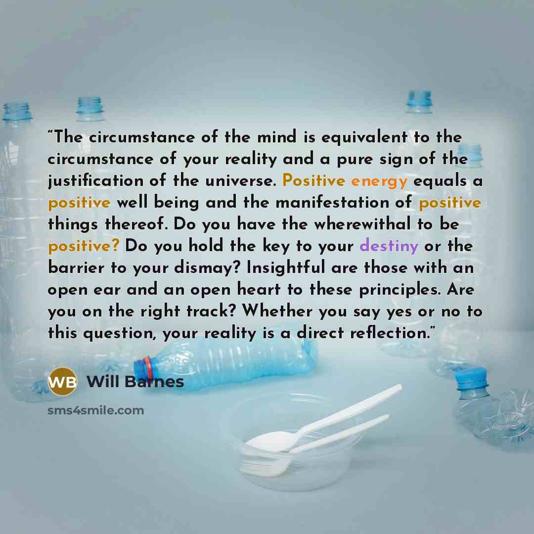 “The circumstance of the mind is equivalent to the circumstance of your reality and a pure sign of the justification of the universe. Positive energy equals a positive well being and the manifestation of positive things thereof. Do you have the wherewithal to be positive? Do you hold the key to…” quote by Will Barnes