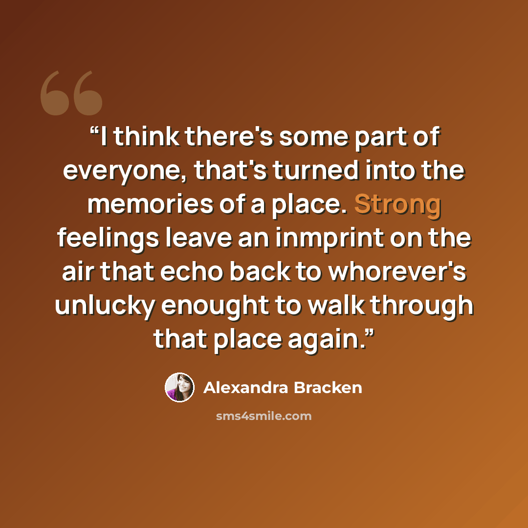 “I think there's some part of everyone, that's turned into the memories of a place. Strong feelings leave an inmprint on the air that echo back to whorever's unlucky enought to walk through that place again.” quote by Alexandra Bracken