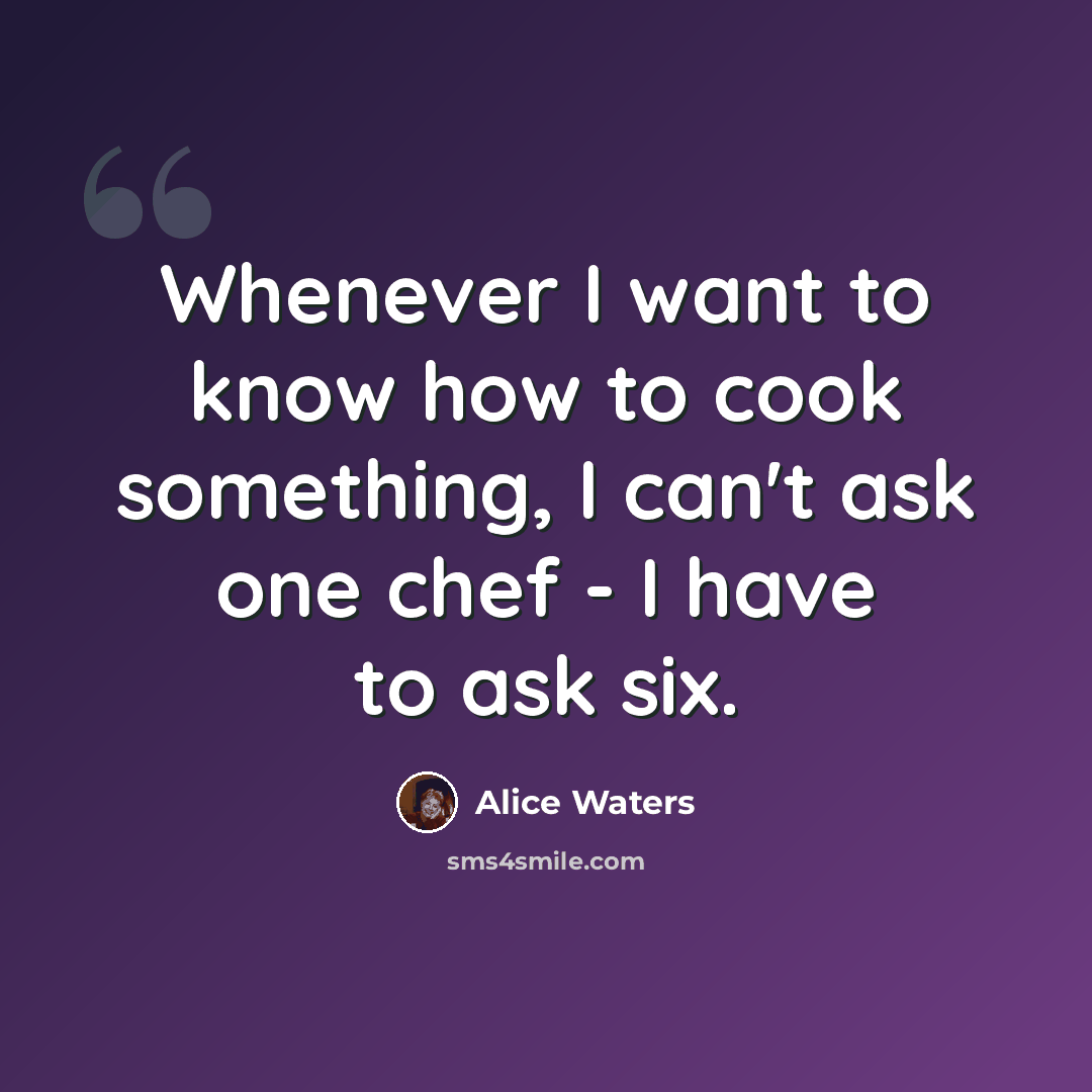 “Whenever I want to know how to cook something, I can't ask one chef - I have to ask six.” quote by Alice Waters