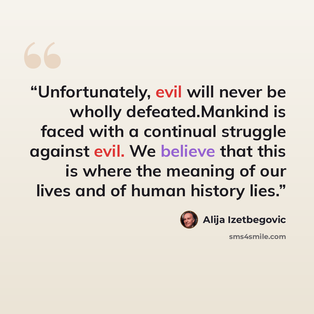 “Unfortunately, evil will never be wholly defeated.Mankind is faced with a continual struggle against evil. We believe that this is where the meaning of our lives and of human history lies.” quote by Alija Izetbegović