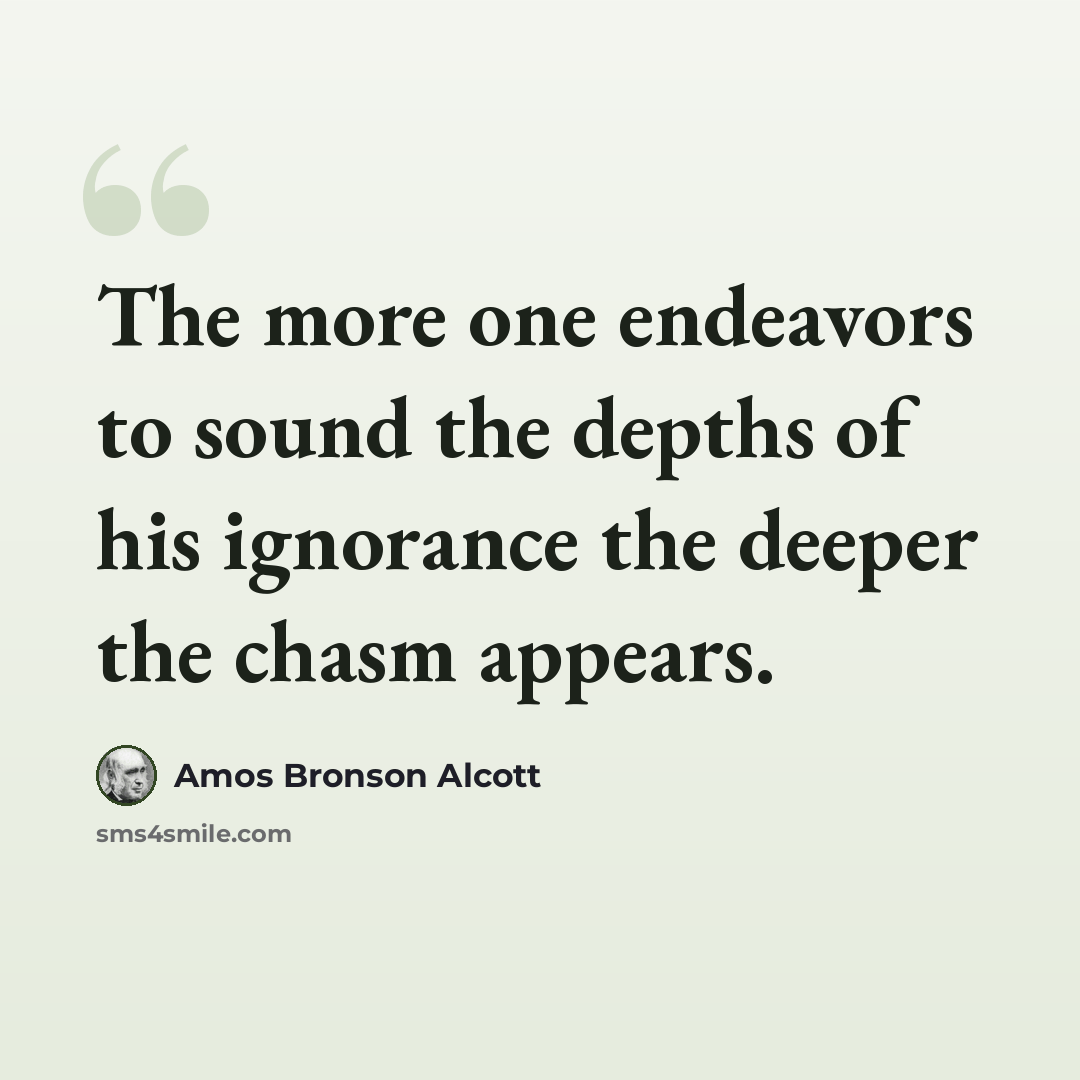 “The more one endeavors to sound the depths of his ignorance the deeper the chasm appears.” quote by Amos Bronson Alcott