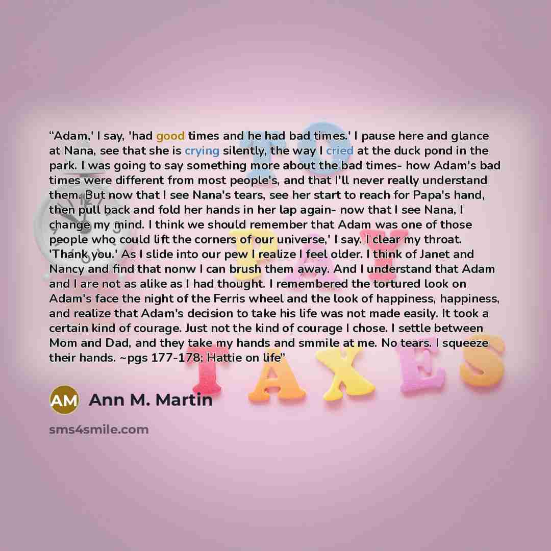 “Adam,' I say, 'had good times and he had bad times.' I pause here and glance at Nana, see that she is crying silently, the way I cried at the duck pond in the park. I was going to say something more about the bad times- how Adam's bad times were different from most people's, and that I'll never…” quote by Ann M. Martin