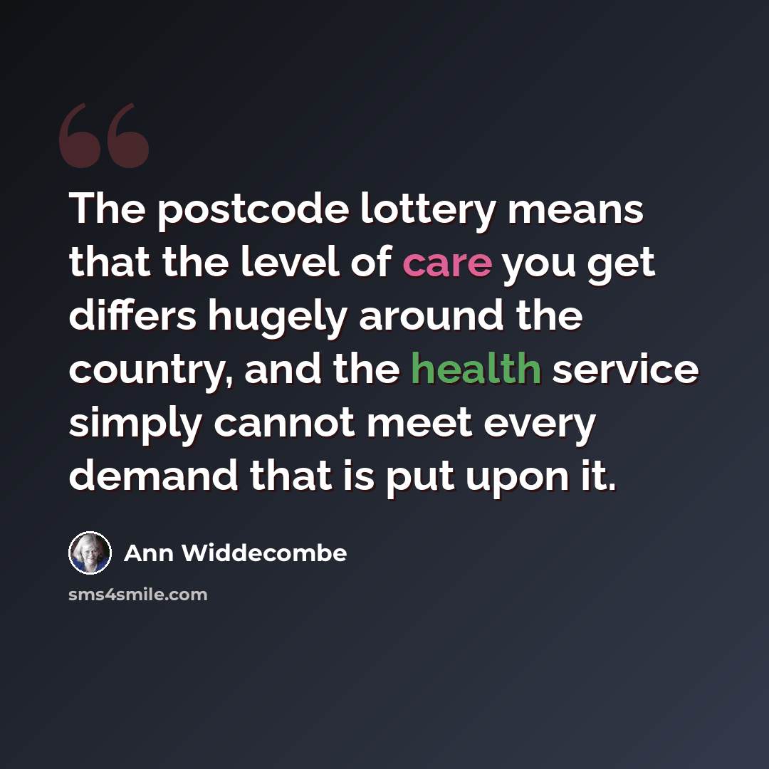 “The postcode lottery means that the level of care you get differs hugely around the country, and the health service simply cannot meet every demand that is put upon it.” quote by Ann Widdecombe