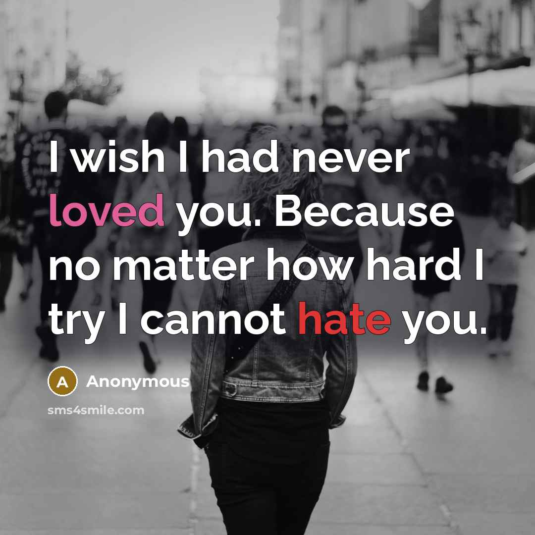 “I wish I had never loved you. Because no matter how hard I try I cannot hate you.” quote by Anonymous