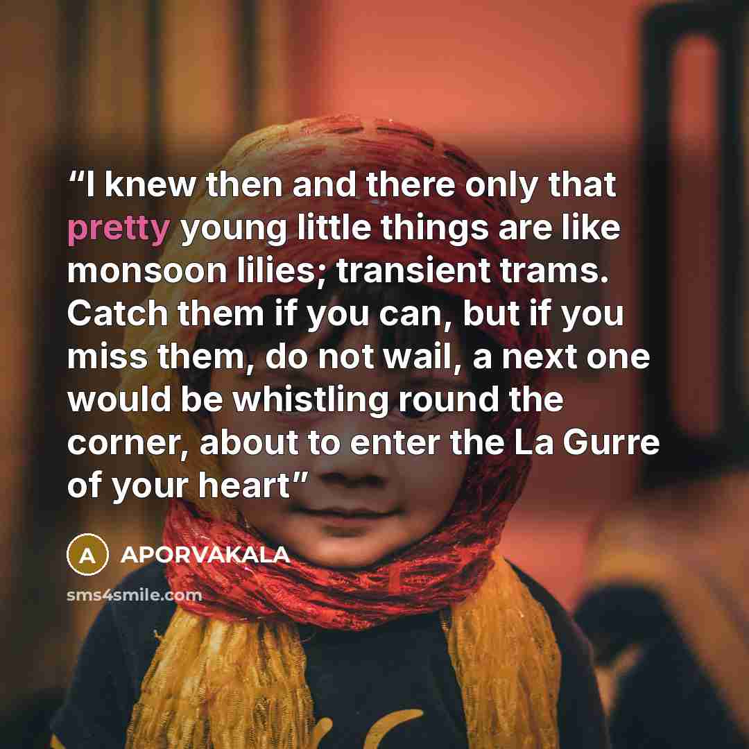“I knew then and there only that pretty young little things are like monsoon lilies; transient trams. Catch them if you can, but if you miss them, do not wail, a next one would be whistling round the corner, about to enter the La Gurre of your heart” quote by APORVAKALA