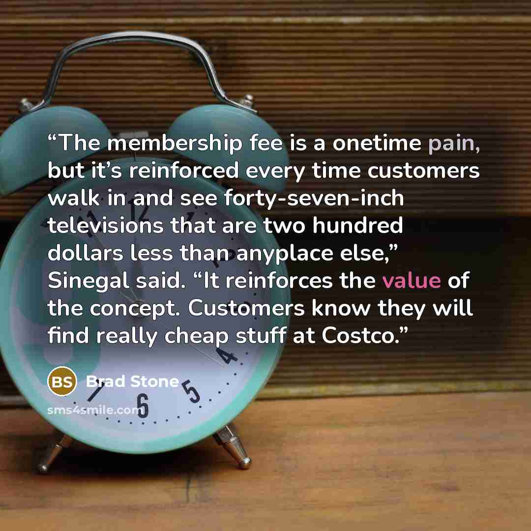 “The membership fee is a onetime pain, but it’s reinforced every time customers walk in and see forty-seven-inch televisions that are two hundred dollars less than anyplace else,” Sinegal said. “It reinforces the value of the concept. Customers know they will find really cheap stuff at Costco.” quote by Brad Stone