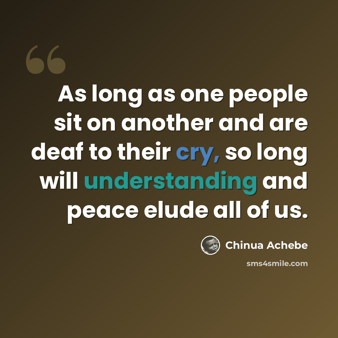 “As long as one people sit on another and are deaf to their cry, so long will understanding and peace elude all of us.” quote by Chinua Achebe