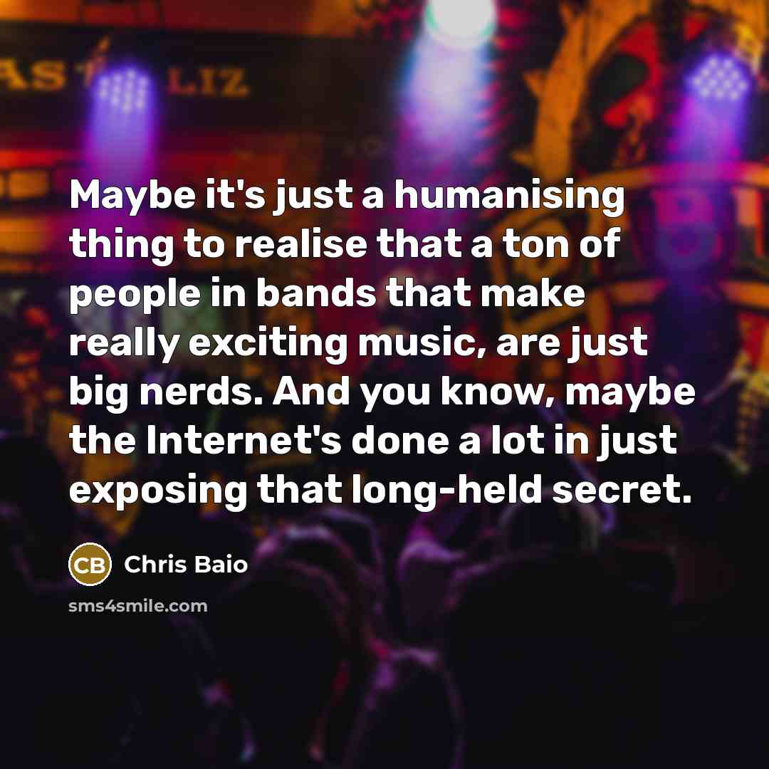 “Maybe it's just a humanising thing to realise that a ton of people in bands that make really exciting music, are just big nerds. And you know, maybe the Internet's done a lot in just exposing that long-held secret.” quote by Chris Baio