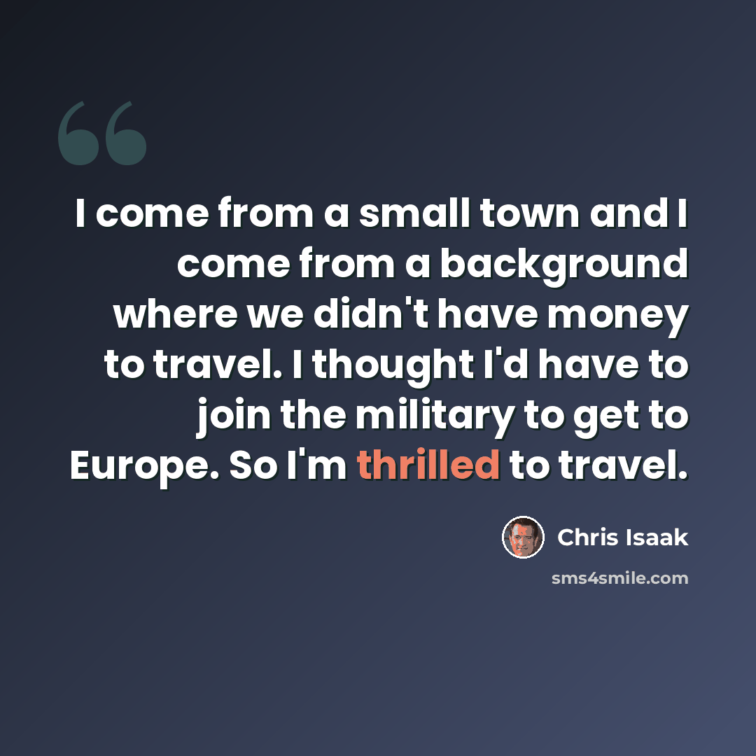 “I come from a small town and I come from a background where we didn't have money to travel. I thought I'd have to join the military to get to Europe. So I'm thrilled to travel.” quote by Chris Isaak