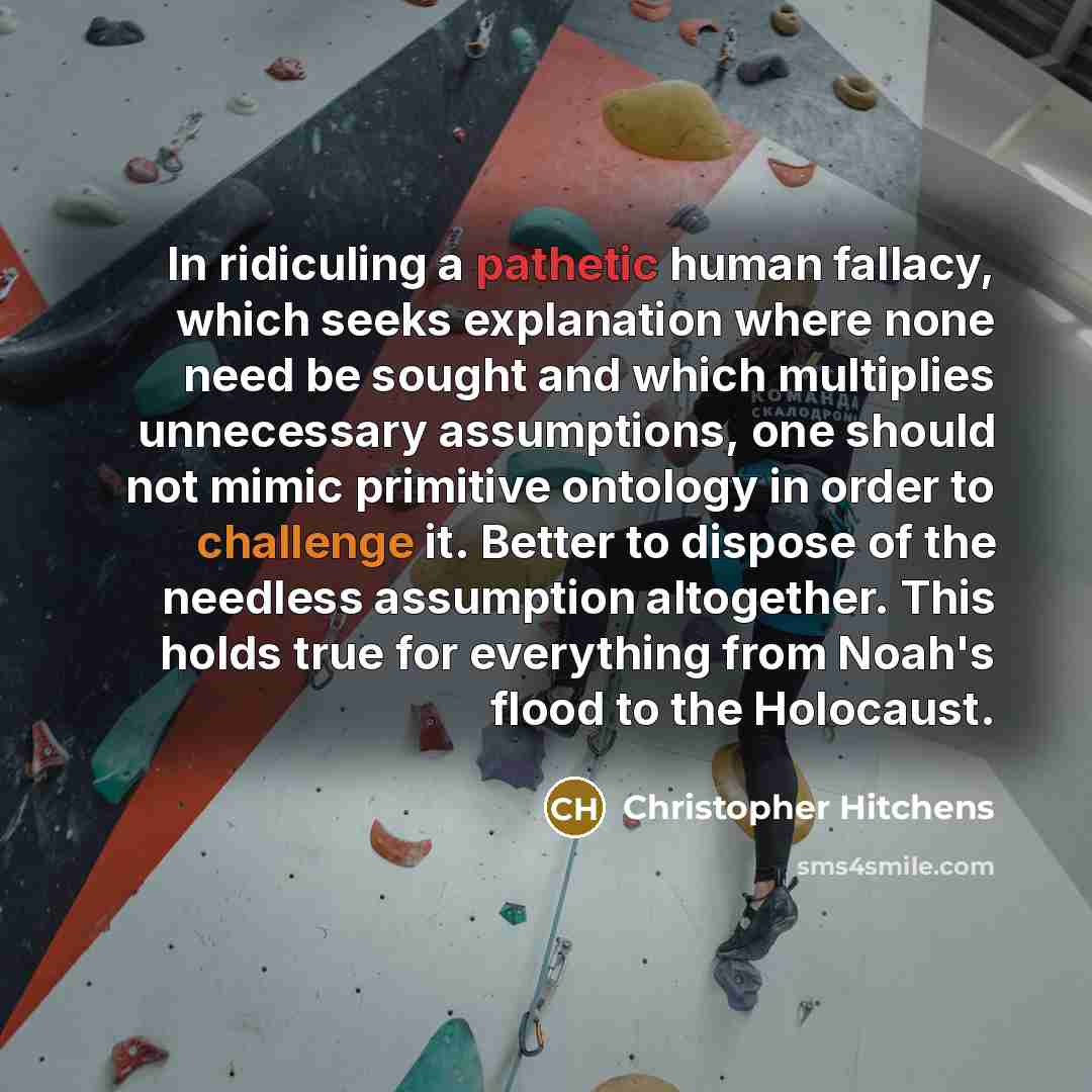 “In ridiculing a pathetic human fallacy, which seeks explanation where none need be sought and which multiplies unnecessary assumptions, one should not mimic primitive ontology in order to challenge it. Better to dispose of the needless assumption altogether. This holds true for everything from…” quote by Christopher Hitchens